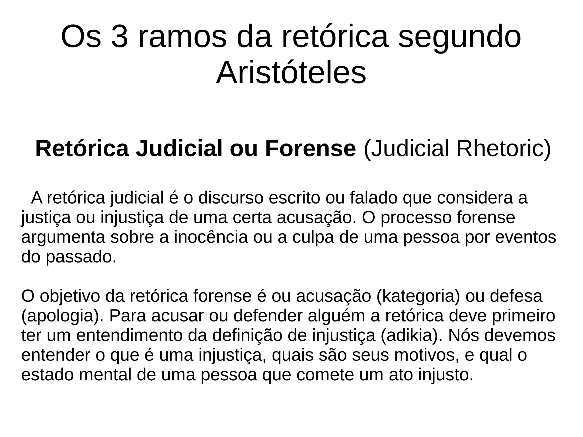 Os 3 ramos da retórica segundo
Aristóteles
Retórica Judicial ou Forense (Judicial Rhetoric)
A retórica judicial é o discurso escrito ou falado que considera a
justiça ou injustiça de uma certa acusação. O processo forense
argumenta sobre a inocência ou a culpa de uma pessoa por eventos
do passado.
O objetivo da retórica forense é ou acusação (kategoria) ou defesa
(apologia). Para acusar ou defender alguém a retórica deve primeiro
ter um entendimento da definição de injustiça (adikia). Nós devemos
entender o que é uma injustiça, quais são seus motivos, e qual o
estado mental de uma pessoa que comete um ato injusto.
 