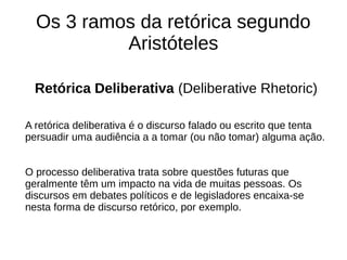 Os 3 ramos da retórica segundo
Aristóteles
Retórica Deliberativa (Deliberative Rhetoric)
A retórica deliberativa é o discurso falado ou escrito que tenta
persuadir uma audiência a a tomar (ou não tomar) alguma ação.
O processo deliberativa trata sobre questões futuras que
geralmente têm um impacto na vida de muitas pessoas. Os
discursos em debates políticos e de legisladores encaixa-se
nesta forma de discurso retórico, por exemplo.
 