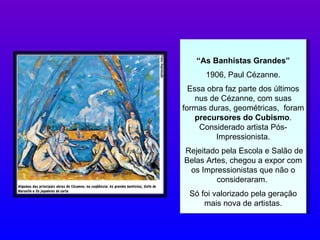 “ As Banhistas Grandes” 1906, Paul Cézanne. Essa obra faz parte dos últimos nus de Cézanne, com suas formas duras, geométricas,  foram  precursores do Cubismo . Considerado artista Pós-Impressionista. Rejeitado pela Escola e Salão de Belas Artes, chegou a expor com os Impressionistas que não o consideraram.  Só foi valorizado pela geração mais nova de artistas. 
