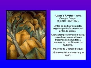 “ Casas e Árvores” , 1908. Georges Braque  (França: 1882-1963). Antes de dedicar-se à arte, seguiu a profissão de seu pai: pintor de parede.  Apenas temporariamente Fovista, veio a fazer seus melhores trabalhos como fundador, juntamente com Picasso, do Cubismo. Palavras de Georges Braque: “ É um erro imitar o que se quer criar”. 