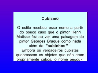 Cubismo O estilo recebeu   esse   nome a partir do pouco caso que o pintor Henri Matisse fez ao ver uma paisagem do pintor Georges Braque como nada além de  “cubinhos” .  Embora os verdadeiros cubistas quebrassem os objetos que não eram propriamente cubos, o nome pegou.  