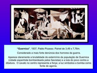 “ Guernica” , 1937, Pablo Picasso. Painel de 3,49 x 7,76m. Considerado a mais forte denúncia dos horrores da guerra. Aparece claramente a brutalidade do extermínio da população de Guernica (cidade espanhola bombardeada pelos fascistas) e a luta do povo contra a ditadura.  O cavalo no centro representa a força; a luz simboliza a bomba como fonte de agonia. 