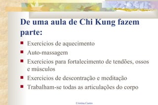 De uma aula de Chi Kung fazem parte: Exercicios de aquecimento Auto-massagem Exercicios para fortalecimento de tendões, ossos e músculos Exercicios de descontração e meditação Trabalham-se todas as articulações do corpo 