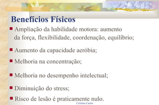 Benefícios Físicos Ampliação da habilidade motora: aumento  da força, flexibilidade, coordenação, equilíbrio; Aumento da capacidade aeróbia; Melhoria na concentração; Melhoria no desempenho intelectual; Diminuição do stress; Risco de lesão é praticamente nulo. 