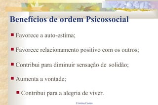 Benefícios de ordem Psicossocial Favorece a auto-estima; Favorece relacionamento positivo com os outros; Contribui para diminuir sensação de solidão; Aumenta a vontade; Contribui para a alegria de viver. 