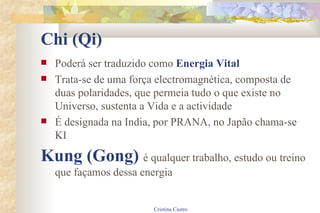 Chi (Qi) Poderá ser traduzido como  Energia Vital Trata-se de uma força electromagnética, composta de duas polaridades, que permeia tudo o que existe no Universo, sustenta a Vida e a actividade É designada na India, por PRANA, no Japão chama-se KI Kung (Gong)  é qualquer trabalho, estudo ou treino que façamos dessa energia 