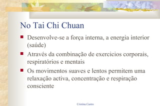 No Tai Chi Chuan Desenvolve-se a força interna, a energia interior (saúde) Através da combinação de exercicios corporais, respiratórios e mentais Os movimentos suaves e lentos permitem uma relaxação activa, concentração e respiração consciente 