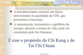 É esse o propósito do Chi Kung e do Tai Chi Chuan A hereditariedade constitui um factor determinante na qualidade de CHI, que possuímos à nascença. A manutenção, incremento e equilibrio da energia, durante o tempo de vida, pode ser controlado pelo Ser Humano. 