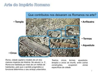 Roma, cidade capital e modelo de um dos
maiores impérios da História. No século I a. C.,
Roma era habitada por mais de um milhão de
habitantes, pelo que o sentido pragmático e
funcional determinou o seu arranjo urbanístico.
Teatros, circos, termas, aquedutos,
templos e arcos do triunfo, entre outras
construções, ocuparam zonas
específicas da cidade.
• Circo
• Templo
• Aqueduto
• Anfiteatro
• Termas
Que contributos nos deixaram os Romanos na arte?
2
 