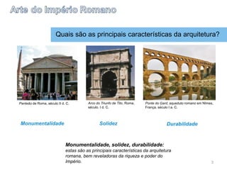 Quais são as principais características da arquitetura?
Monumentalidade, solidez, durabilidade:
estas são as principais características da arquitetura
romana, bem reveladoras da riqueza e poder do
Império.
Panteão de Roma, século II d. C. Arco do Triunfo de Tito, Roma,
século. I d. C.
Ponte do Gard, aqueduto romano em Nîmes,
França, século I a. C.
Monumentalidade Solidez Durabilidade
3
 