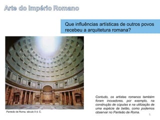 Que influências artísticas de outros povos
recebeu a arquitetura romana?
Contudo, os artistas romanos também
foram inovadores, por exemplo, na
construção de cúpulas e na utilização de
uma espécie de betão, como podemos
observar no Panteão de Roma.
Panteão de Roma, século II d. C.
5
 