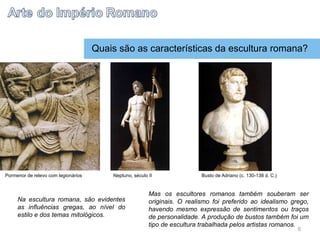Quais são as características da escultura romana?
Na escultura romana, são evidentes
as influências gregas, ao nível do
estilo e dos temas mitológicos.
Mas os escultores romanos também souberam ser
originais. O realismo foi preferido ao idealismo grego,
havendo mesmo expressão de sentimentos ou traços
de personalidade. A produção de bustos também foi um
tipo de escultura trabalhada pelos artistas romanos.
Pormenor de relevo com legionários Neptuno, século II Busto de Adriano (c. 130-138 d. C.)
6
 