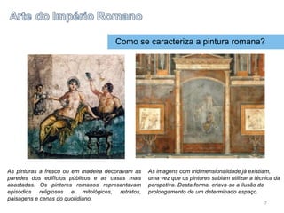 Como se caracteriza a pintura romana?
As pinturas a fresco ou em madeira decoravam as
paredes dos edifícios públicos e as casas mais
abastadas. Os pintores romanos representavam
episódios religiosos e mitológicos, retratos,
paisagens e cenas do quotidiano.
As imagens com tridimensionalidade já existiam,
uma vez que os pintores sabiam utilizar a técnica da
perspetiva. Desta forma, criava-se a ilusão de
prolongamento de um determinado espaço.
7
 