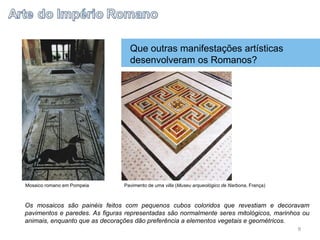 Que outras manifestações artísticas
desenvolveram os Romanos?
Os mosaicos são painéis feitos com pequenos cubos coloridos que revestiam e decoravam
pavimentos e paredes. As figuras representadas são normalmente seres mitológicos, marinhos ou
animais, enquanto que as decorações dão preferência a elementos vegetais e geométricos.
Mosaico romano em Pompeia Pavimento de uma villa (Museu arqueológico de Narbona, França)
8
 