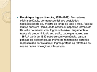    Dominique Ingres (francês, 1780-1867): Formado na
    oficina de David, permaneceu fiel aos postulados
    neoclássicos do seu mestre ao longo de toda a vida. Passou
    muitos anos em Roma, onde assimilou aspectos formais de
    Rafael e do maneirismo. Ingres sobreviveu largamente à
    época de predomínio do seu estilo, dado que morreu em
    1867. A partir de 1830 opôs-se com veemência, da sua
    posição de acadêmico, ao triunfo do romantismo pictórico
    representado por Delacroix. Ingres preferia os retratos e os
    nus às cenas mitológicas e históricas.
 
