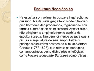 Escultura Neoclássica

   Na escultura o movimento buscava inspiração no
    passado. A estatuária grega foi o modelo favorito
    pela harmonia das proporções, regularidade das
    formas e serenidade da expressão. Apesar disso,
    não atingiram a amplitude nem o espírito da
    escultura grega. Também foi menos ousada que a
    pintura e arquitetura de seu tempo. Entre os
    principais escultores destaca-se o italiano Antoni
    Canova (1757-1822), que retrata personagens
    contemporâneos como divindades mitológicas
    como Pauline Bonaparte Borghese como Vênus.
 