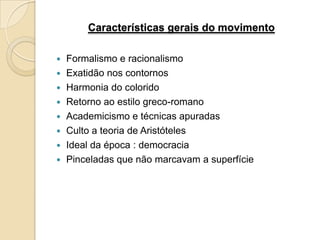 Características gerais do movimento

   Formalismo e racionalismo
   Exatidão nos contornos
   Harmonia do colorido
   Retorno ao estilo greco-romano
   Academicismo e técnicas apuradas
   Culto a teoria de Aristóteles
   Ideal da época : democracia
   Pinceladas que não marcavam a superfície
 