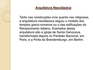 Arquitetura Neoclássica


Tanto nas construções civis quanto nas religiosas,
a arquitetura neoclássica seguiu o modelo dos
templos greco-romanos ou o das edificações do
Renascimento italiano. Exemplos dessa
arquitetura são a igreja de Santa Genoveva,
transformada depois no Panteão Nacional, em
Paris, e a Porta do Brandemburgo, em Berlim.
 