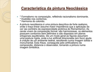 Característica da pintura Neoclássica

 * Formalismo na composição, refletindo racionalismo dominante.
  * Exatidão nos contornos.
  * Harmonia do colorido.
 A pintura neoclássica é uma pintura descritiva de forte realismo,
  onde o traço linear assume maior importância que a aplicação da
  cor (ao contrário da expressividade pictórica do Romantismo). As
  cenas vivem da composição formal, são harmoniosas, os elementos
  possuem contornos bem definidos e são dispostos em planos
  ortogonais equilibrados. De um modo geral as figuras assumem
  uma postura rígida, onde a luz artificial direcionada (em foco) ajuda
  à criação de um ambiente teatral, resultando numa imagem sólida e
  monumental. Esta frieza, conseguida pelo artificialismo da
  composição, distancia o observador, tornando a pintura numa
  imagem simbólica.
 