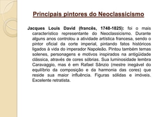 Principais pintores do Neoclassicismo

Jacques Louis David (francês, 1748-1825): foi o mais
  característico representante do Neoclassicismo. Durante
  alguns anos controlou a atividade artística francesa, sendo o
  pintor oficial da corte imperial, pintando fatos históricos
  ligados à vida do imperador Napoleão. Pintou também temas
  solenes, personagens e motivos inspirados na antigüidade
  clássica, através de cores sóbrias. Sua luminosidade lembra
  Caravaggio, mas é em Rafael Sânzio (mestre inegável do
  equilíbrio da composição e da harmonia das cores) que
  reside sua maior influência. Figuras sólidas e imóveis.
  Excelente retratista.
 