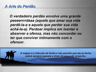 A Arte do Perdão O verdadeiro perdão envolve uma grande peeeerrrrdaaa (aquele que amar sua vida perdê-la-a e aquele que perder sua vida achá-la-a). Perdoar implica em isentar e absorver a ofensa, mas não concordar ou ter que conviver intimamente com o ofensor. A mágoa é a infecção da ferida e não permite que ela se feche,  estará sempre exposta e cheia de pus e de vergonha.  