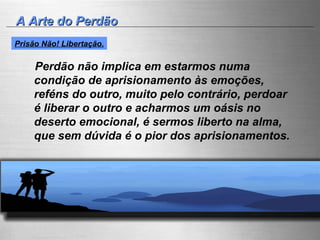 A Arte do Perdão Perdão não implica em estarmos numa condição de aprisionamento às emoções, reféns do outro, muito pelo contrário, perdoar é liberar o outro e acharmos um oásis no deserto emocional, é sermos liberto na alma, que sem dúvida é o pior dos aprisionamentos. Prisão Não! Libertação. 