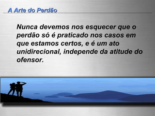 A Arte do Perdão Nunca devemos nos esquecer que o perdão só é praticado nos casos em que estamos certos, e é um ato unidirecional, independe da atitude do ofensor. 