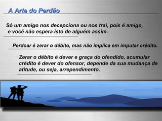 A Arte do Perdão Só um amigo nos decepciona ou nos trai, pois é amigo, e você não espera isto de alguém assim.  Perdoar é zerar o débito, mas não implica em imputar crédito. Zerar o débito é dever e graça do ofendido, acumular crédito é dever do ofensor, depende da sua mudança de atitude, ou seja, arrependimento. 