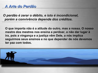A Arte do Perdão O perdão é zerar o débito, e isto é incondicional, porém a convivência depende dos créditos. O que importa não é a atitude do outro, mas a nossa. O nosso mestre dos mestres nos ensina a perdoar, a não dar lugar à ira, pois a vingança e a justiça vêm Dele, a nós implica seguirmos seus ensinos e no que depender de nós devemos ter paz com todos. 