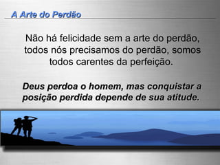 A Arte do Perdão Não há felicidade sem a arte do perdão, todos nós precisamos do perdão, somos todos carentes da perfeição.  Deus perdoa o homem, mas conquistar a posição perdida depende de sua atitude.   