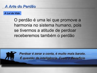 A Arte do Perdão O perdão é uma lei que promove a harmonia no sistema humano, pois se tivermos a atitude de perdoar receberemos também o perdão  Perdoar é zerar a conta, é muito mais barato.  É questão de inteligência. Custo e Beneficio  A Lei da Vida   