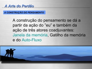 A Arte do Perdão A construção do pensamento se dá a partir da ação do ”eu” e também da ação de três atores coadjuvantes:  Janela da memória , Gatilho da memória e do  Auto-Fluxo   A CONSTRUÇÃO DO PENSAMENTO   