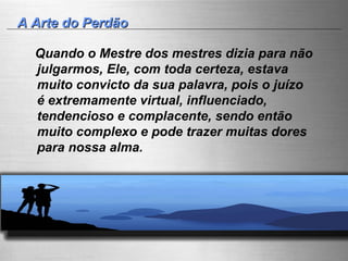 A Arte do Perdão Quando o Mestre dos mestres dizia para não julgarmos, Ele, com toda certeza, estava muito convicto da sua palavra, pois o juízo é extremamente virtual, influenciado, tendencioso e complacente, sendo então muito complexo e pode trazer muitas dores para nossa alma.  
