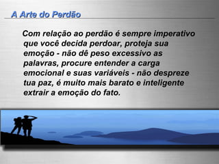 A Arte do Perdão Com relação ao perdão é sempre imperativo que você decida perdoar, proteja sua emoção - não dê peso excessivo as palavras, procure entender a carga emocional e suas variáveis - não despreze tua paz, é muito mais barato e inteligente extrair a emoção do fato. 