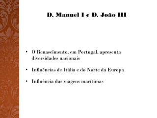 D. Manuel I e D. João III




• O Renascimento, em Portugal, apresenta
  diversidades nacionais

• Influências de Itália e do Norte da Europa

• Influência das viagens marítimas
 