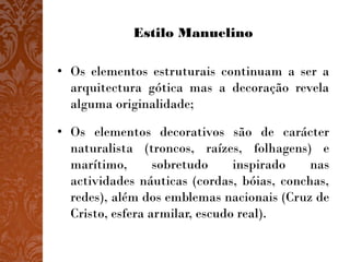 Estilo Manuelino

• Os elementos estruturais continuam a ser a
  arquitectura gótica mas a decoração revela
  alguma originalidade;

• Os elementos decorativos são de carácter
  naturalista (troncos, raízes, folhagens) e
  marítimo,       sobretudo     inspirado   nas
  actividades náuticas (cordas, bóias, conchas,
  redes), além dos emblemas nacionais (Cruz de
  Cristo, esfera armilar, escudo real).
 