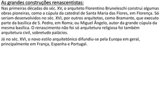 As grandes construções renascentistas:
Nas primeiras décadas do séc. XV, o arquiteto Florentino Bruneleschi construi algumas
obras pioneiras, como a cúpula da catedral de Santa Maria das Flores, em Florença. Só
seriam desenvolvidos no séc. XVI, por outros arquitetos, como Bramante, que executo
parte da basílica de S. Pedro, em Roma; ou Miguel Ângelo, autor da grande cúpula da
mesma basílica. O renascimento não foi só arquitetura religiosa foi também
arquitetura civil, sobretudo palácios.
Já no séc. XVI, o novo estilo arquitetónico difundiu-se pela Europa em geral,
principalmente em França, Espanha e Portugal.
 