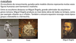 A escultura
Os escultores do renascimento, guiados pelo modelo clássico representa muitas vezes
figuras humanas com harmonia e realismo.
Entre os escultores destacou-se Miguel Ângelo, grande admirador da arquitetura
greco-romana. Miguel Ângelo produziu as mais belas obras de todos os tempos, como
por exemplo «David» ou a «Pietà». Também a estuaria equestre ressurgiu nesta época
graças a Donatello e a Verrocchio.
David Pietà Miguel Ângelo
 