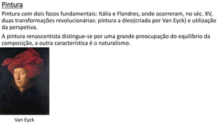 Pintura
Pintura com dois focos fundamentais: Itália e Flandres, onde ocorreram, no séc. XV,
duas transformações revolucionárias: pintura a óleo(criada por Van Eyck) e utilização
da perspetiva.
A pintura renascentista distingue-se por uma grande preocupação do equilíbrio da
composição, a outra característica é o naturalismo.
Van Eyck
 