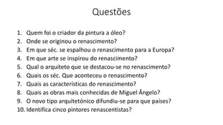 Questões
1. Quem foi o criador da pintura a óleo?
2. Onde se originou o renascimento?
3. Em que séc. se espalhou o renascimento para a Europa?
4. Em que arte se inspirou do renascimento?
5. Qual o arquiteto que se destacou-se no renascimento?
6. Quais os séc. Que aconteceu o renascimento?
7. Quais as características do renascimento?
8. Quais as obras mais conhecidas de Miguel Ângelo?
9. O novo tipo arquitetónico difundiu-se para que países?
10. Identifica cinco pintores renascentistas?
 
