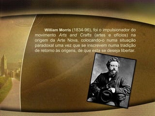 William Morris (1834-96), foi o impulsionador do
movimento Arts and Crafts (artes e ofícios) na
origem da Arte Nova, colocando-o numa situação
paradoxal uma vez que se inscrevem numa tradição
de retorno às origens, de que esta se deseja libertar.
 