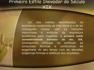 Primeiro Estilo Inovador do Século
                XIX


          Um dos méritos reconhecidos da
     arquitetura modernista da Arte Nova é o de ter
     conseguido     romper    com     as    tradições
     historicistas e ecléticas da arquitetura
     académica para implantar, o primeiro estilo
     verdadeiramente    inovador    do    séc.    XIX,
     conseguindo conjugar na perfeição as
     conquistas técnicas e construtivas da
     engenharia do seu tempo com as elevadas
     exigências formais e estéticas dos arquitetos.
 