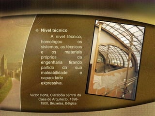  Nível técnico
           A nível técnico,
     homologou           os
     sistemas, as técnicas
     e     os     materiais
     próprios           da
     engenharia tirando
     partido    da     sua
     maleabilidade        e
     capacidade
     expressiva.

Victor Horta, Clarabóia central da
      Casa do Arquitecto, 1898-
       1900, Bruxelas, Bélgica
 