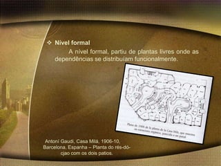  Nível formal
        A nível formal, partiu de plantas livres onde as
   dependências se distribuíam funcionalmente.




 Antoní Gaudi, Casa Milá, 1906-10,
Barcelona, Espanha – Planta do rés-dó-
        cjao com os dois patios.
 