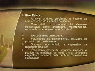  Nível Estético
       A nível estético, proclamou o império da
  ornamentação, no exterior e no interior.
       Com efeito, o ornamento foi elemento
  indissociável desta arquitetura, mostrando-se,
  consoante os arquitetos ou as “escolas”:

      Exuberante na quantidade;
      Volumétrico ou bidimensional, estilizado ou
  geometrizado no desenho;
      Sinuoso, movimentado e expressivo na
  linguagem plástica;
      Imaginativo, naturalista, orgânico, simbólico, e
  poético nas temáticas, de moda a criar ambientes
  elegantes e refinados onde nenhum pormenor era
  descuidado.
 