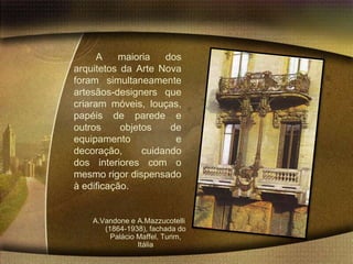 A   maioria    dos
arquitetos da Arte Nova
foram simultaneamente
artesãos-designers que
criaram móveis, louças,
papéis de parede e
outros     objetos    de
equipamento            e
decoração,      cuidando
dos interiores com o
mesmo rigor dispensado
à edificação.


    A.Vandone e A.Mazzucotelli
       (1864-1938), fachada do
         Palácio Maffel, Turim,
                 Itália
 