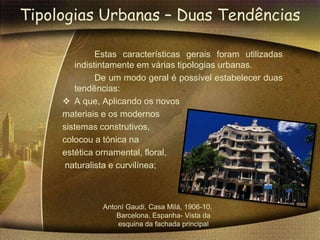 Tipologias Urbanas – Duas Tendências

              Estas características gerais foram utilizadas
        indistintamente em várias tipologias urbanas.
              De um modo geral é possível estabelecer duas
        tendências:
      A que, Aplicando os novos
     materiais e os modernos
     sistemas construtivos,
     colocou a tónica na
     estética ornamental, floral,
      naturalista e curvilínea;



              Antoní Gaudi, Casa Milá, 1906-10,
                  Barcelona, Espanha- Vista da
                  esquina da fachada principal
 