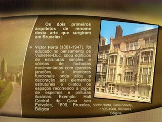 Os dois primeiros
   arquitetos   de renome
   desta arte que surgiram
   em Bruxelas:

 Victor Horta (1861-1947), foi
   educado no pensamento de
   Viollet-le-Duc, criou edifícios
   de estruturas simples e
   sóbrias      de      fachadas
   movimentadas com grandes
   janelões,      e     interiores
   funcionais onde aliou a
   decoração aos elementos
   estruturais e dilatou os
   espaços recorrendo a jogos
   de espelhos e pinturas
   ilusórias.   Exemplo:      Hall
   Central     da    Casa      van
   Eetvelde, 1899, Bruxelas,         Victor Horta, Casa Solvay,
   Bélgica                                1895-1900, Bruxelas,
                                                 Bélgica
 