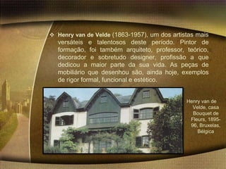  Henry van de Velde (1863-1957), um dos artistas mais
  versáteis e talentosos deste período. Pintor de
  formação, foi também arquiteto, professor, teórico,
  decorador e sobretudo designer, profissão a que
  dedicou a maior parte da sua vida. As peças de
  mobiliário que desenhou são, ainda hoje, exemplos
  de rigor formal, funcional e estético.


                                              Henry van de
                                                Velde, casa
                                                Bouquet de
                                               Fleurs, 1895-
                                               96, Bruxelas,
                                                  Bélgica
 