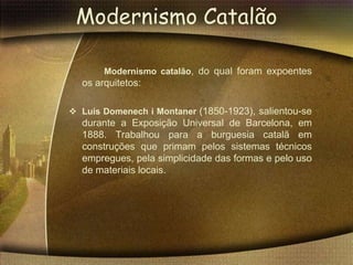Modernismo Catalão

       Modernismo catalão, do qual foram expoentes
  os arquitetos:

 Luís Domenech i Montaner (1850-1923), salientou-se
  durante a Exposição Universal de Barcelona, em
  1888. Trabalhou para a burguesia catalã em
  construções que primam pelos sistemas técnicos
  empregues, pela simplicidade das formas e pelo uso
  de materiais locais.
 